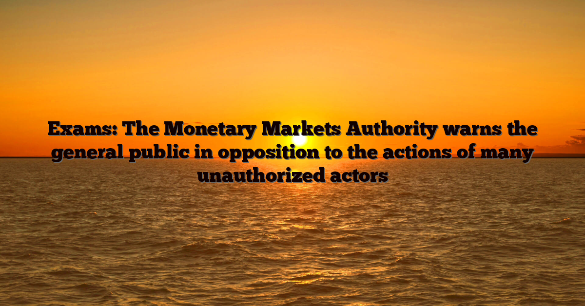 Exams: The Monetary Markets Authority warns the general public in opposition to the actions of many unauthorized actors